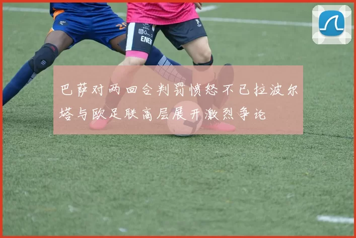 巴萨对两回合判罚愤怒不已拉波尔塔与欧足联高层展开激烈争论