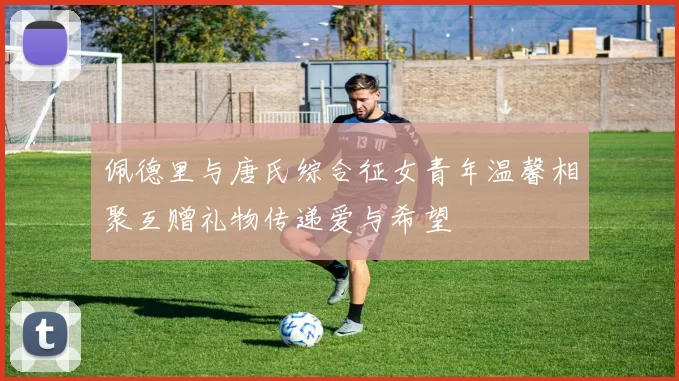 佩德里与唐氏综合征女青年温馨相聚互赠礼物传递爱与希望