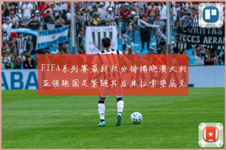 FIFA系列赛最新积分榜揭晓澳大利亚领跑国足紧随其后库拉索垫底无分