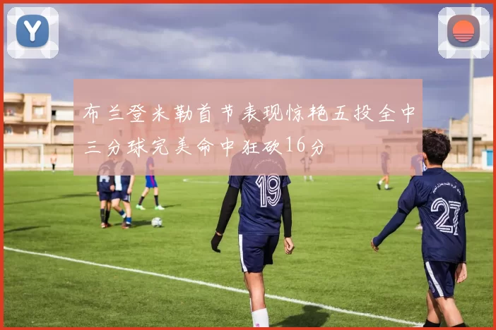 布兰登米勒首节表现惊艳五投全中三分球完美命中狂砍16分