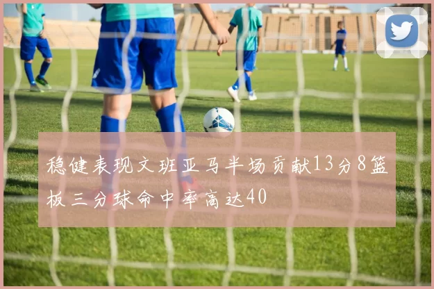 稳健表现文班亚马半场贡献13分8篮板三分球命中率高达40