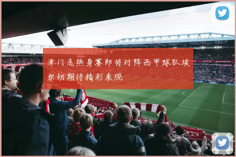 津门虎热身赛即将对阵西甲球队埃尔切期待精彩表现