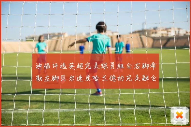 迪福评选英超完美球员组合右脚希勒左脚贝尔速度哈兰德的完美融合