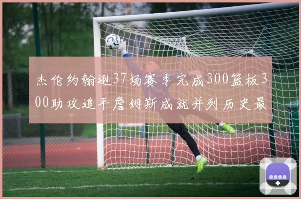 杰伦约翰逊37场赛季完成300篮板300助攻追平詹姆斯成就并列历史最快前锋