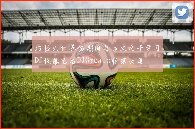 格拉利什养伤期间与吉文之子学习DJ技能艺名DJGrealo崭露头角