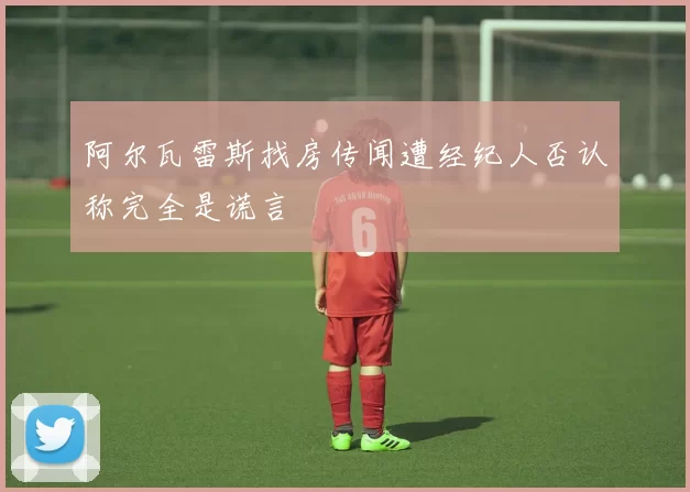 阿尔瓦雷斯找房传闻遭经纪人否认称完全是谎言
