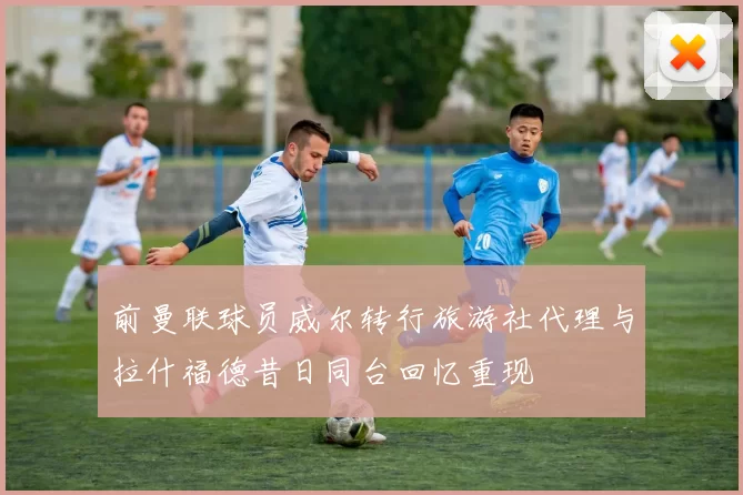 前曼联球员威尔转行旅游社代理与拉什福德昔日同台回忆重现