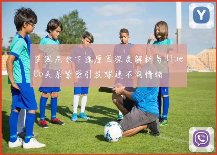 罗塞尼尔下课原因深度解析与BlueCo关系紧密引发球迷不满情绪