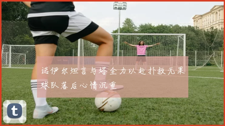 诺伊尔坦言与塔全力以赴扑救无果球队落后心情沉重
