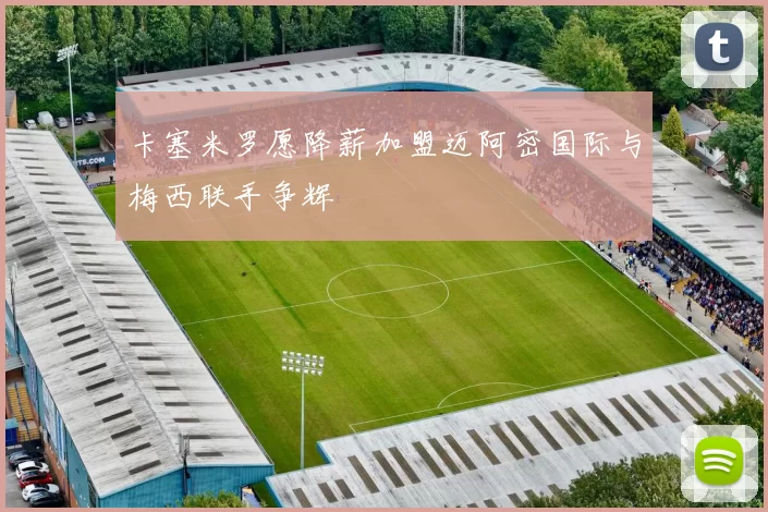 卡塞米罗愿降薪加盟迈阿密国际与梅西联手争辉