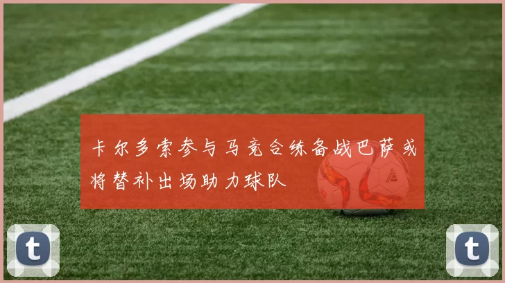 卡尔多索参与马竞合练备战巴萨或将替补出场助力球队