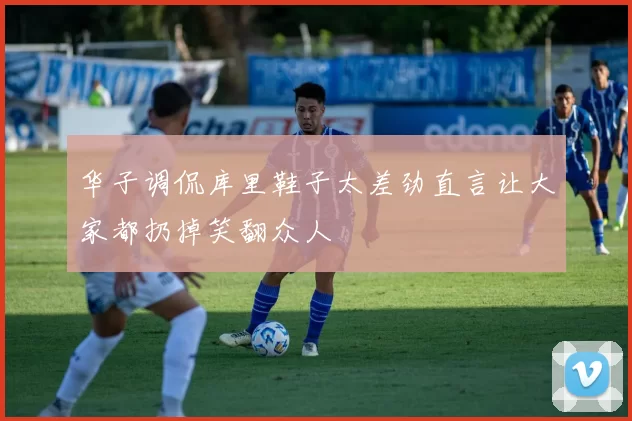 华子调侃库里鞋子太差劲直言让大家都扔掉笑翻众人