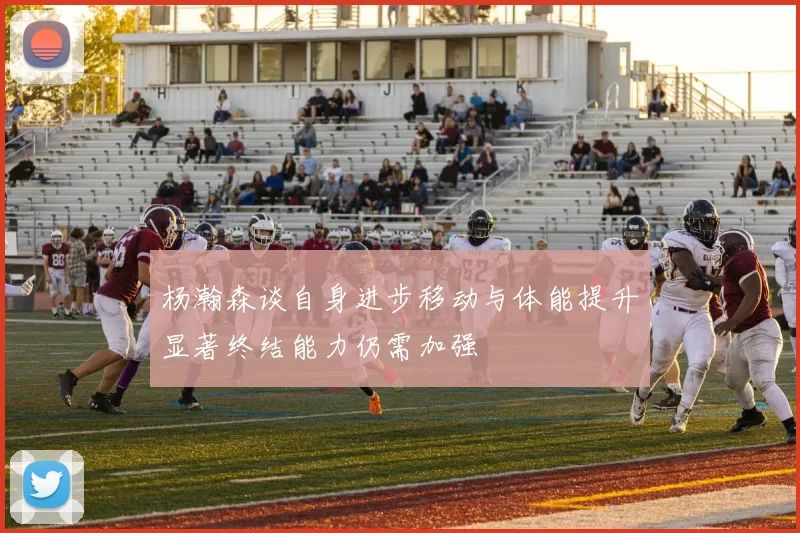 杨瀚森谈自身进步移动与体能提升显著终结能力仍需加强