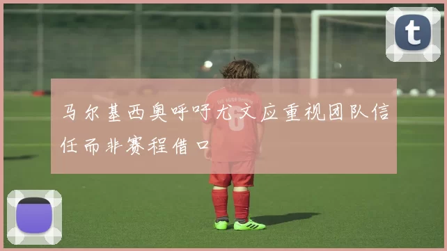 马尔基西奥呼吁尤文应重视团队信任而非赛程借口