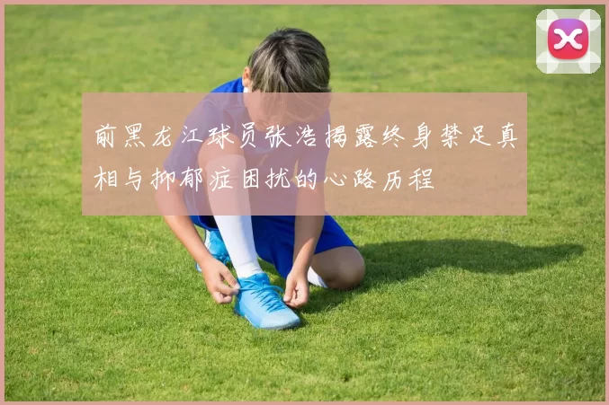 前黑龙江球员张浩揭露终身禁足真相与抑郁症困扰的心路历程