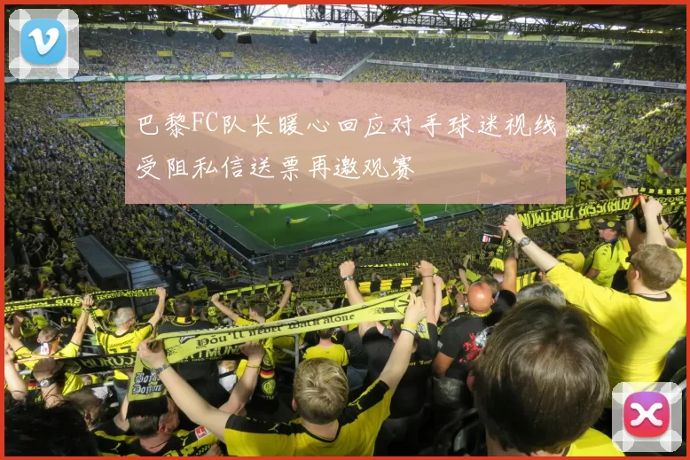 巴黎FC队长暖心回应对手球迷视线受阻私信送票再邀观赛