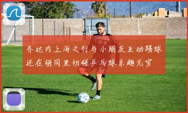 齐达内上海之行与小朋友互动踢球还在胡同里切磋乒乓球乐趣无穷