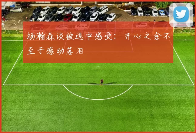 杨瀚森谈被选中感受：开心之余不至于感动落泪