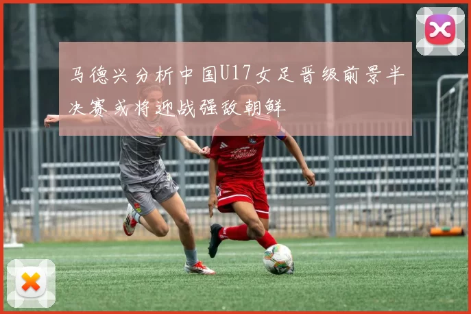 马德兴分析中国U17女足晋级前景半决赛或将迎战强敌朝鲜