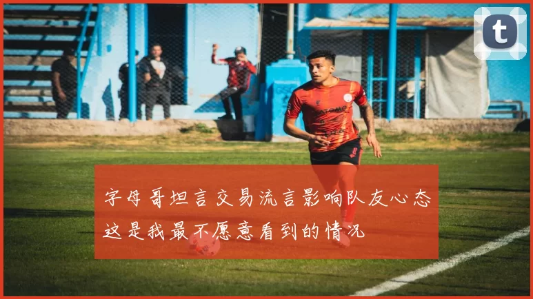 字母哥坦言交易流言影响队友心态这是我最不愿意看到的情况