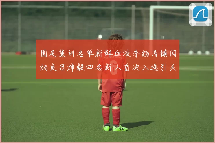 国足集训名单新鲜血液李扬马镇闫炳良吕焯毅四名新人首次入选引关注