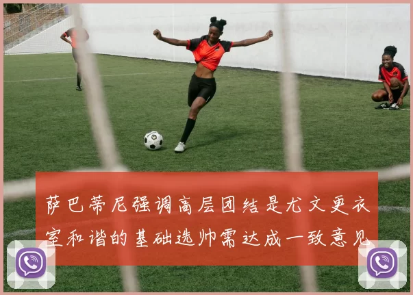 萨巴蒂尼强调高层团结是尤文更衣室和谐的基础选帅需达成一致意见