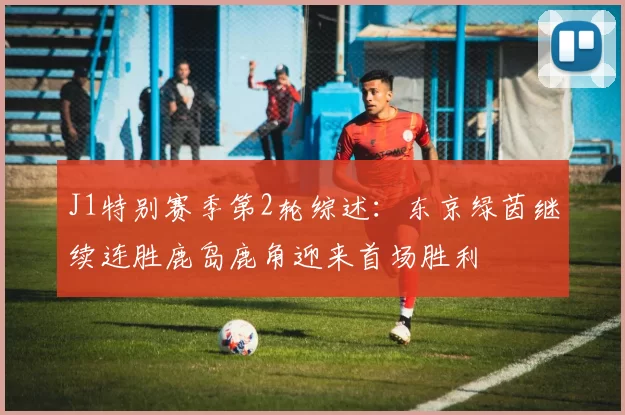 J1特别赛季第2轮综述：东京绿茵继续连胜鹿岛鹿角迎来首场胜利