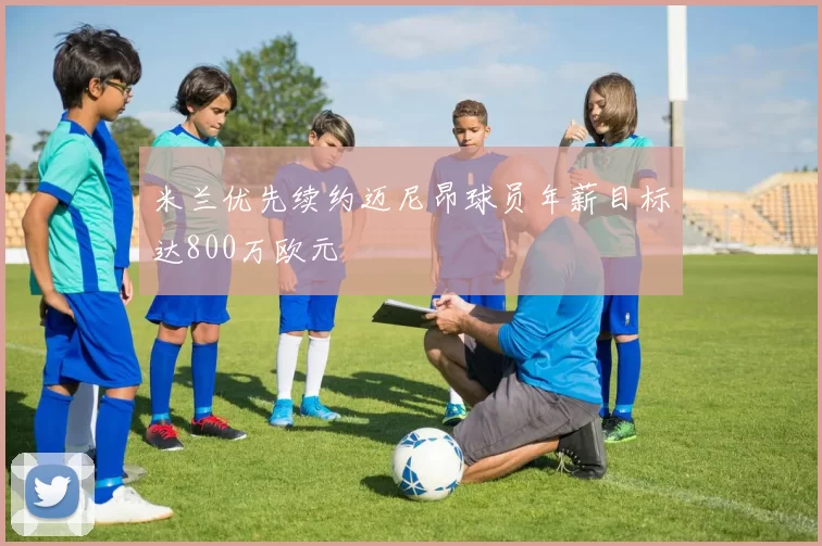 米兰优先续约迈尼昂球员年薪目标达800万欧元