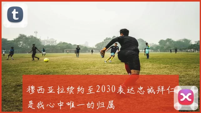 穆西亚拉续约至2030表达忠诚拜仁是我心中唯一的归属