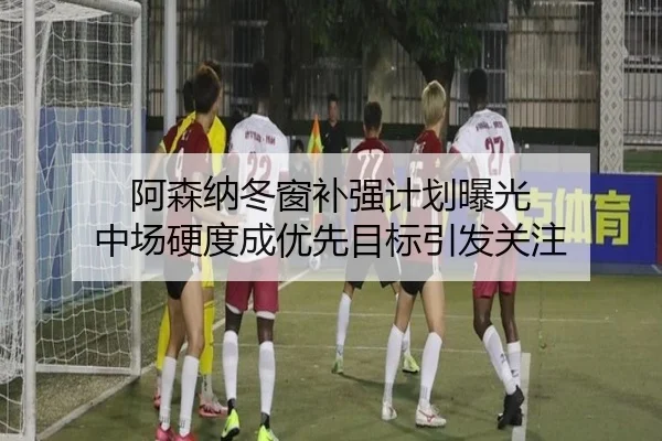 阿森纳冬窗补强计划曝光 中场硬度成优先目标引发关注